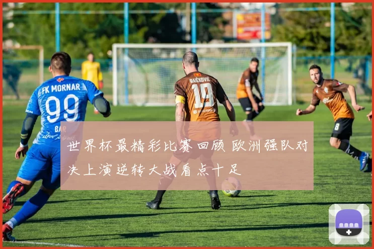 世界杯最精彩比赛回顾 欧洲强队对决上演逆转大战看点十足