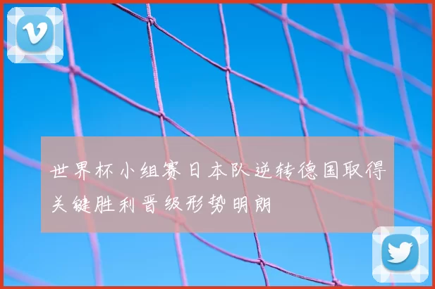 世界杯小组赛日本队逆转德国取得关键胜利晋级形势明朗