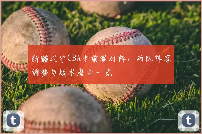 新疆辽宁CBA季前赛对阵，两队阵容调整与战术磨合一览