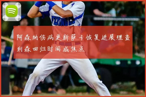 阿森纳伤病更新萨卡恢复进展理查利森回归时间成焦点