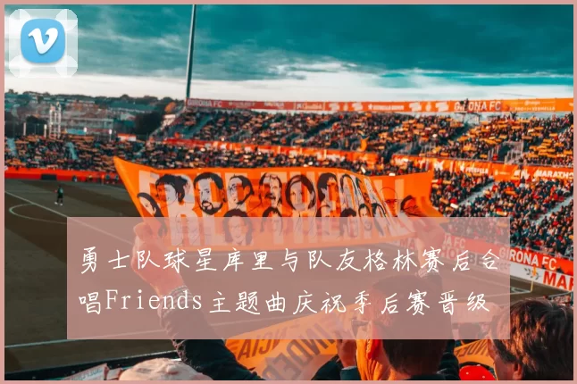 勇士队球星库里与队友格林赛后合唱Friends主题曲庆祝季后赛晋级