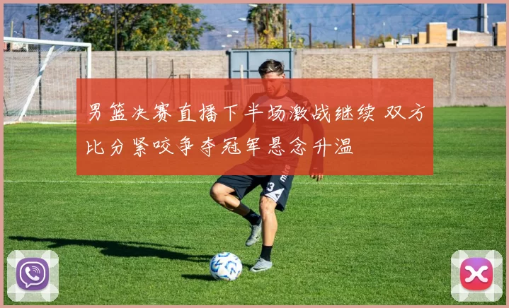 男篮决赛直播下半场激战继续 双方比分紧咬争夺冠军悬念升温