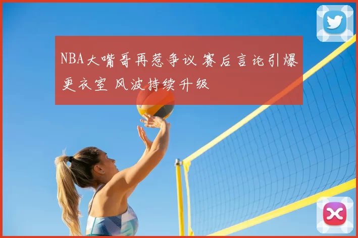 NBA大嘴哥再惹争议 赛后言论引爆更衣室 风波持续升级