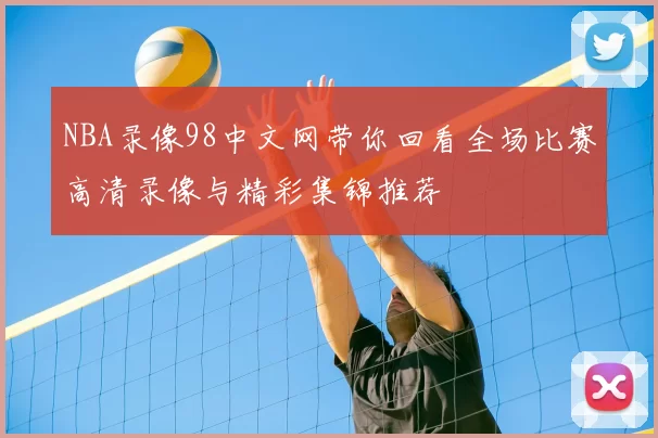 NBA录像98中文网带你回看全场比赛高清录像与精彩集锦推荐