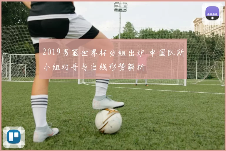 2019男篮世界杯分组出炉 中国队所小组对手与出线形势解析