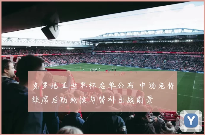 克罗地亚世界杯名单公布 中场老将缺席后防轮换与替补出战前景