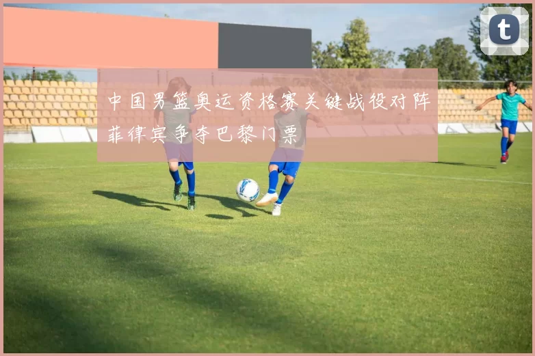 中国男篮奥运资格赛关键战役对阵菲律宾争夺巴黎门票